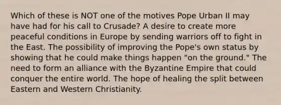 Which of these is NOT one of the motives Pope Urban II may have had for his call to Crusade? A desire to create more peaceful conditions in Europe by sending warriors off to fight in the East. The possibility of improving the Pope's own status by showing that he could make things happen "on the ground." The need to form an alliance with the Byzantine Empire that could conquer the entire world. The hope of healing the split between Eastern and Western Christianity.