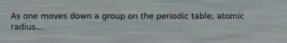 As one moves down a group on the periodic table, atomic radius...