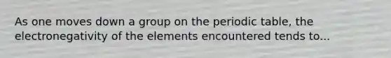 As one moves down a group on <a href='https://www.questionai.com/knowledge/kIrBULvFQz-the-periodic-table' class='anchor-knowledge'>the periodic table</a>, the electronegativity of the elements encountered tends to...