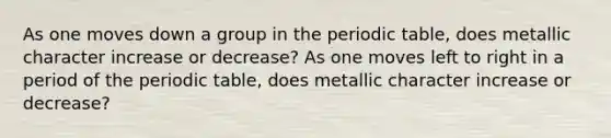 As one moves down a group in the periodic table, does metallic character increase or decrease? As one moves left to right in a period of the periodic table, does metallic character increase or decrease?