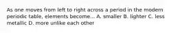 As one moves from left to right across a period in the modern periodic table, elements become... A. smaller B. lighter C. less metallic D. more unlike each other