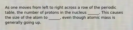 As one moves from left to right across a row of <a href='https://www.questionai.com/knowledge/kIrBULvFQz-the-periodic-table' class='anchor-knowledge'>the periodic table</a>, the number of protons in the nucleus ______. This causes the size of the atom to ______, even though atomic mass is generally going up.