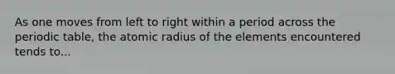 As one moves from left to right within a period across <a href='https://www.questionai.com/knowledge/kIrBULvFQz-the-periodic-table' class='anchor-knowledge'>the periodic table</a>, the atomic radius of the elements encountered tends to...