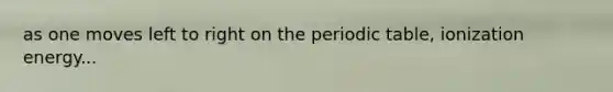 as one moves left to right on the periodic table, ionization energy...