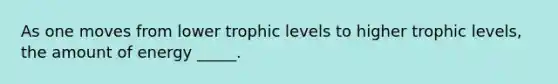 As one moves from lower trophic levels to higher trophic levels, the amount of energy _____.