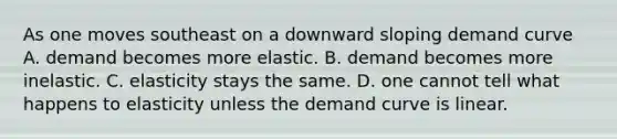 As one moves southeast on a downward sloping demand curve A. demand becomes more elastic. B. demand becomes more inelastic. C. elasticity stays the same. D. one cannot tell what happens to elasticity unless the demand curve is linear.