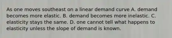 As one moves southeast on a linear demand curve A. demand becomes more elastic. B. demand becomes more inelastic. C. elasticity stays the same. D. one cannot tell what happens to elasticity unless the slope of demand is known.