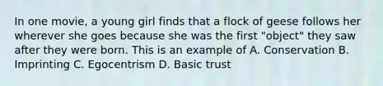 In one movie, a young girl finds that a flock of geese follows her wherever she goes because she was the first "object" they saw after they were born. This is an example of A. Conservation B. Imprinting C. Egocentrism D. Basic trust