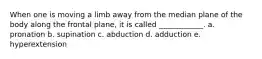 When one is moving a limb away from the median plane of the body along the frontal plane, it is called ____________. a. pronation b. supination c. abduction d. adduction e. hyperextension