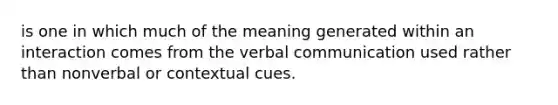 is one in which much of the meaning generated within an interaction comes from the verbal communication used rather than nonverbal or contextual cues.