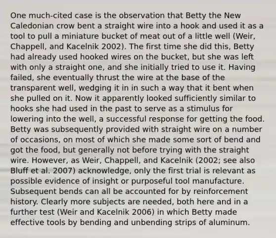 One much-cited case is the observation that Betty the New Caledonian crow bent a straight wire into a hook and used it as a tool to pull a miniature bucket of meat out of a little well (Weir, Chappell, and Kacelnik 2002). The first time she did this, Betty had already used hooked wires on the bucket, but she was left with only a straight one, and she initially tried to use it. Having failed, she eventually thrust the wire at the base of the transparent well, wedging it in in such a way that it bent when she pulled on it. Now it apparently looked sufficiently similar to hooks she had used in the past to serve as a stimulus for lowering into the well, a successful response for getting the food. Betty was subsequently provided with straight wire on a number of occasions, on most of which she made some sort of bend and got the food, but generally not before trying with the straight wire. However, as Weir, Chappell, and Kacelnik (2002; see also Bluff et al. 2007) acknowledge, only the first trial is relevant as possible evidence of insight or purposeful tool manufacture. Subsequent bends can all be accounted for by reinforcement history. Clearly more subjects are needed, both here and in a further test (Weir and Kacelnik 2006) in which Betty made effective tools by bending and unbending strips of aluminum.