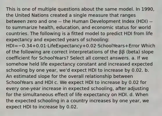 This is one of multiple questions about the same model. In 1990, the United Nations created a single measure that ranges between zero and one -- the Human Development Index (HDI) -- to summarize health, education, and economic status for world countries. The following is a fitted model to predict HDI from life expectancy and expected years of schooling: HDI=−0.34+0.01⋅LifeExpectancy+0.02⋅SchoolYears+Error Which of the following are correct interpretations of the ββ (beta) slope coefficient for SchoolYears? Select all correct answers. a. If we somehow held life expectancy constant and increased expected schooling by one year, we'd expect HDI to increase by 0.02. b. An estimated slope for the overall relationship between SchoolYears and HDI c. We expect HDI to increase by 0.02 for every one-year increase in expected schooling, after adjusting for the simultaneous effect of life expectancy on HDI. d. When the expected schooling in a country increases by one year, we expect HDI to increase by 0.02.