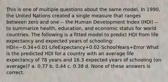 This is one of multiple questions about the same model. In 1990, the United Nations created a single measure that ranges between zero and one -- the Human Development Index (HDI) -- to summarize health, education, and economic status for world countries. The following is a fitted model to predict HDI from life expectancy and expected years of schooling: HDI=−0.34+0.01⋅LifeExpectancy+0.02⋅SchoolYears+Error What is the predicted HDI for a country with an average life expectancy of 78 years and 16.3 expected years of schooling (on average)? a. 0.77 b. 0.44 c. 0.38 d. None of these answers is correct.