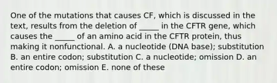 One of the mutations that causes CF, which is discussed in the text, results from the deletion of _____ in the CFTR gene, which causes the _____ of an amino acid in the CFTR protein, thus making it nonfunctional. A. a nucleotide (DNA base); substitution B. an entire codon; substitution C. a nucleotide; omission D. an entire codon; omission E. none of these