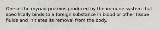 One of the myriad proteins produced by the immune system that specifically binds to a foreign substance in blood or other tissue fluids and initiates its removal from the body.