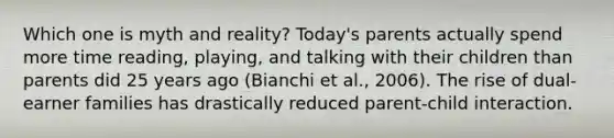 Which one is myth and reality? Today's parents actually spend more time reading, playing, and talking with their children than parents did 25 years ago (Bianchi et al., 2006). The rise of dual-earner families has drastically reduced parent-child interaction.