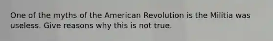 One of the myths of the American Revolution is the Militia was useless. Give reasons why this is not true.