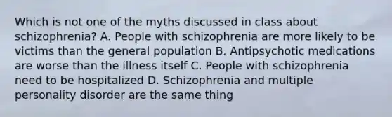 Which is not one of the myths discussed in class about schizophrenia? A. People with schizophrenia are more likely to be victims than the general population B. Antipsychotic medications are worse than the illness itself C. People with schizophrenia need to be hospitalized D. Schizophrenia and multiple personality disorder are the same thing