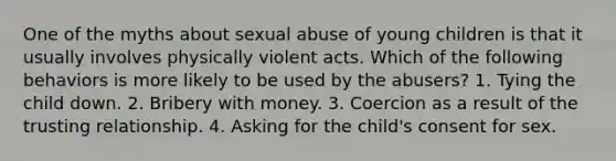 One of the myths about sexual abuse of young children is that it usually involves physically violent acts. Which of the following behaviors is more likely to be used by the abusers? 1. Tying the child down. 2. Bribery with money. 3. Coercion as a result of the trusting relationship. 4. Asking for the child's consent for sex.