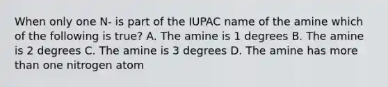 When only one N- is part of the IUPAC name of the amine which of the following is true? A. The amine is 1 degrees B. The amine is 2 degrees C. The amine is 3 degrees D. The amine has more than one nitrogen atom