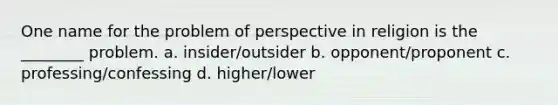 One name for the problem of perspective in religion is the ________ problem. a. insider/outsider b. opponent/proponent c. professing/confessing d. higher/lower