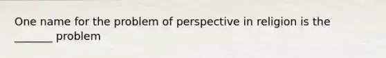 One name for the problem of perspective in religion is the _______ problem