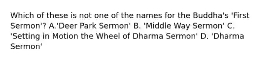 Which of these is not one of the names for the Buddha's 'First Sermon'? A.'Deer Park Sermon' B. 'Middle Way Sermon' C. 'Setting in Motion the Wheel of Dharma Sermon' D. 'Dharma Sermon'