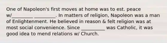 One of Napoleon's first moves at home was to est. peace w/_________ _________. In matters of religion, Napoleon was a man of Enlightenment. He believed in reason & felt religion was at most social convenience. Since __________ was Catholic, it was good idea to mend relations w/ Church.