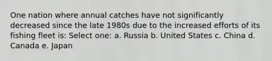 One nation where annual catches have not significantly decreased since the late 1980s due to the increased efforts of its fishing fleet is: Select one: a. Russia b. United States c. China d. Canada e. Japan