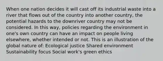 When one nation decides it will cast off its industrial waste into a river that flows out of the country into another country, the potential hazards to the downriver country may not be considered. In this way, policies regarding the environment in one's own country can have an impact on people living elsewhere, whether intended or not. This is an illustration of the global nature of: Ecological justice Shared environment Sustainability focus Social work's green ethics