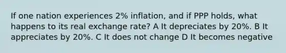 If one nation experiences 2% inflation, and if PPP holds, what happens to its real exchange rate? A It depreciates by 20%. B It appreciates by 20%. C It does not change D It becomes negative