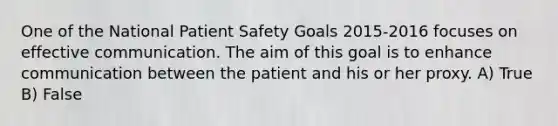 One of the National Patient Safety Goals 2015-2016 focuses on effective communication. The aim of this goal is to enhance communication between the patient and his or her proxy. A) True B) False