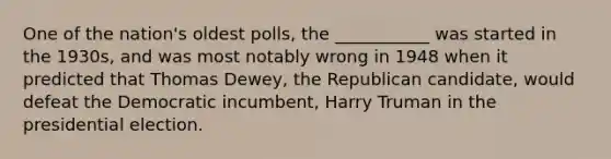 One of the nation's oldest polls, the ___________ was started in the 1930s, and was most notably wrong in 1948 when it predicted that Thomas Dewey, the Republican candidate, would defeat the Democratic incumbent, Harry Truman in the presidential election.