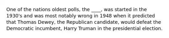 One of the nations oldest polls, the ____, was started in the 1930's and was most notably wrong in 1948 when it predicted that Thomas Dewey, the Republican candidate, would defeat the Democratic incumbent, Harry Truman in the presidential election.