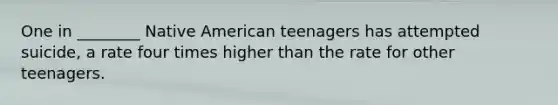 One in ________ Native American teenagers has attempted suicide, a rate four times higher than the rate for other teenagers.