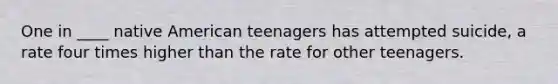 One in ____ native American teenagers has attempted suicide, a rate four times higher than the rate for other teenagers.