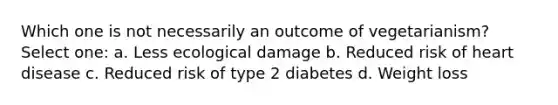 Which one is not necessarily an outcome of vegetarianism? Select one: a. Less ecological damage b. Reduced risk of heart disease c. Reduced risk of type 2 diabetes d. Weight loss