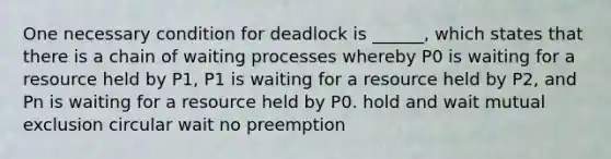 One necessary condition for deadlock is ______, which states that there is a chain of waiting processes whereby P0 is waiting for a resource held by P1, P1 is waiting for a resource held by P2, and Pn is waiting for a resource held by P0. hold and wait mutual exclusion circular wait no preemption