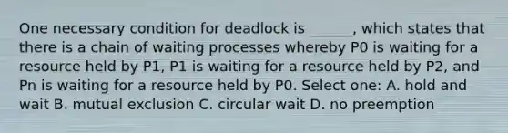 One necessary condition for deadlock is ______, which states that there is a chain of waiting processes whereby P0 is waiting for a resource held by P1, P1 is waiting for a resource held by P2, and Pn is waiting for a resource held by P0. Select one: A. hold and wait B. mutual exclusion C. circular wait D. no preemption