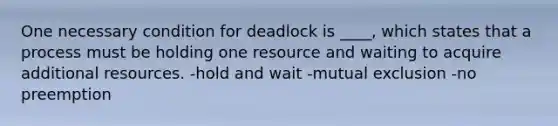 One necessary condition for deadlock is ____, which states that a process must be holding one resource and waiting to acquire additional resources. -hold and wait -mutual exclusion -no preemption