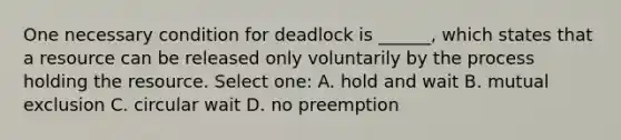 One necessary condition for deadlock is ______, which states that a resource can be released only voluntarily by the process holding the resource. Select one: A. hold and wait B. mutual exclusion C. circular wait D. no preemption