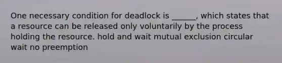 One necessary condition for deadlock is ______, which states that a resource can be released only voluntarily by the process holding the resource. hold and wait mutual exclusion circular wait no preemption