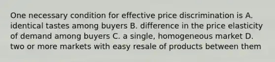 One necessary condition for effective price discrimination is A. identical tastes among buyers B. difference in the price elasticity of demand among buyers C. a single, homogeneous market D. two or more markets with easy resale of products between them