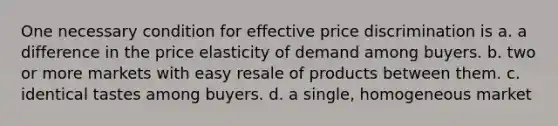 One necessary condition for effective price discrimination is a. a difference in the price elasticity of demand among buyers. b. two or more markets with easy resale of products between them. c. identical tastes among buyers. d. a single, homogeneous market