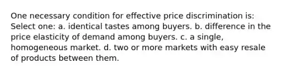 One necessary condition for effective price discrimination is: Select one: a. identical tastes among buyers. b. difference in the price elasticity of demand among buyers. c. a single, homogeneous market. d. two or more markets with easy resale of products between them.