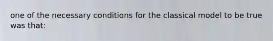 one of the necessary conditions for the classical model to be true was that: