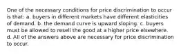 One of the necessary conditions for price discrimination to occur is that: a. buyers in different markets have different elasticities of demand. b. the demand curve is upward sloping. c. buyers must be allowed to resell the good at a higher price elsewhere. d. All of the answers above are necessary for price discrimination to occur.