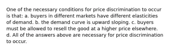 One of the necessary conditions for price discrimination to occur is that: a. buyers in different markets have different elasticities of demand. b. the demand curve is upward sloping. c. buyers must be allowed to resell the good at a higher price elsewhere. d. All of the answers above are necessary for price discrimination to occur.