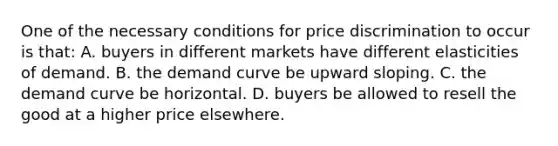 One of the necessary conditions for price discrimination to occur is that: A. buyers in different markets have different elasticities of demand. B. the demand curve be upward sloping. C. the demand curve be horizontal. D. buyers be allowed to resell the good at a higher price elsewhere.