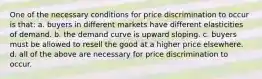 One of the necessary conditions for price discrimination to occur is that: a. buyers in different markets have different elasticities of demand. b. the demand curve is upward sloping. c. buyers must be allowed to resell the good at a higher price elsewhere. d. all of the above are necessary for price discrimination to occur.